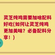 灵芝炖鸡需要加啥配料好吃(如何让灵芝炖鸡更加美味？必备配料分享！)