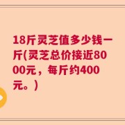 18斤灵芝值多少钱一斤(灵芝总价接近8000元，每斤约400元。)