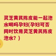 灵芝黄芪陈皮能一起泡水喝吗孕妇(孕妇可否同时饮用灵芝黄芪陈皮泡水？)