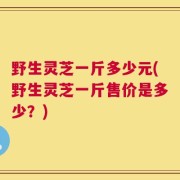 野生灵芝一斤多少元(野生灵芝一斤售价是多少？)