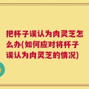 把杯子误认为肉灵芝怎么办(如何应对将杯子误认为肉灵芝的情况)
