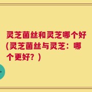 灵芝菌丝和灵芝哪个好(灵芝菌丝与灵芝：哪个更好？)