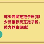 郭少芸灵芝孢子粉(郭少芸推荐灵芝孢子粉，助力养生健康)