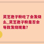 灵芝孢子粉吃了会发烧么_灵芝孢子粉是否会导致发烧现象？
