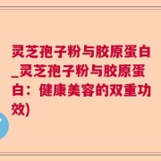 灵芝孢子粉与胶原蛋白_灵芝孢子粉与胶原蛋白：健康美容的双重功效)