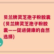 贝兰牌灵芝孢子粉胶囊(贝兰牌灵芝孢子粉胶囊——促进健康的自然选择)