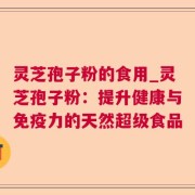 灵芝孢子粉的食用_灵芝孢子粉：提升健康与免疫力的天然超级食品