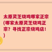 太原灵芝烧鸡哪家正宗(哪家太原灵芝烧鸡正宗？寻找正宗烧鸡店！)