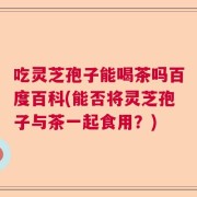 吃灵芝孢子能喝茶吗百度百科(能否将灵芝孢子与茶一起食用？)