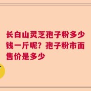 长白山灵芝孢子粉多少钱一斤呢？孢子粉市面售价是多少
