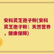 安科灵芝孢子粉(安科灵芝孢子粉：天然营养，健康保障)