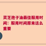 灵芝孢子油最佳服用时间：服用时间原来这么重要