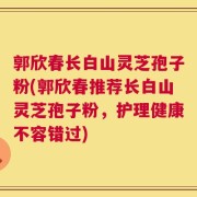郭欣春长白山灵芝孢子粉(郭欣春推荐长白山灵芝孢子粉，护理健康不容错过)