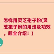 怎样用灵芝孢子粉(灵芝孢子粉的用法及功效，超全介绍！)