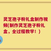 灵芝孢子粉礼盒制作视频(制作灵芝孢子粉礼盒，全过程教学！)