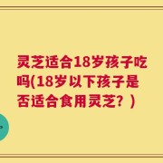灵芝适合18岁孩子吃吗(18岁以下孩子是否适合食用灵芝？)