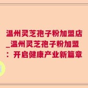 温州灵芝孢子粉加盟店_温州灵芝孢子粉加盟：开启健康产业新篇章