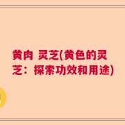 黄肉 灵芝(黄色的灵芝：探索功效和用途)