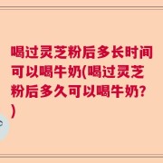 喝过灵芝粉后多长时间可以喝牛奶(喝过灵芝粉后多久可以喝牛奶？)