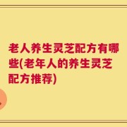 老人养生灵芝配方有哪些(老年人的养生灵芝配方推荐)