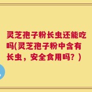 灵芝孢子粉长虫还能吃吗(灵芝孢子粉中含有长虫，安全食用吗？)