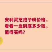 安利灵芝孢子粉价格，看看一盒到底多少钱，值得买吗？