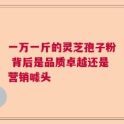 一万一斤的灵芝孢子粉 背后是品质卓越还是营销噱头
