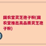 国农堂灵芝孢子粉(国农堂推出高品质灵芝孢子粉)