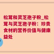 松茸和灵芝孢子粉_松茸与灵芝孢子粉：珍贵食材的营养价值与健康益处