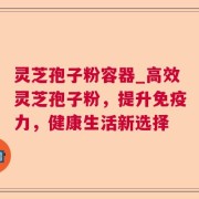 灵芝孢子粉容器_高效灵芝孢子粉，提升免疫力，健康生活新选择