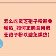 怎么吃灵芝孢子粉避免燥热_如何正确食用灵芝孢子粉以避免燥热)