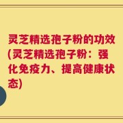 灵芝精选孢子粉的功效(灵芝精选孢子粉：强化免疫力、提高健康状态)