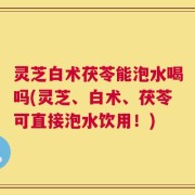 灵芝白术茯苓能泡水喝吗(灵芝、白术、茯苓可直接泡水饮用！)