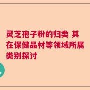灵芝孢子粉的归类 其在保健品材等领域所属类别探讨