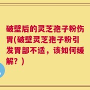 破壁后的灵芝孢子粉伤胃(破壁灵芝孢子粉引发胃部不适，该如何缓解？)