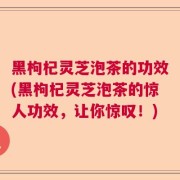 黑枸杞灵芝泡茶的功效(黑枸杞灵芝泡茶的惊人功效,让你惊叹!)