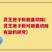 灵芝孢子粉胆囊切除(灵芝孢子粉对胆囊切除有益的研究)