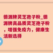 德源牌灵芝孢子粉_德源牌高品质灵芝孢子粉，增强免疫力，健康生活新选择