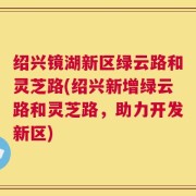 绍兴镜湖新区绿云路和灵芝路(绍兴新增绿云路和灵芝路，助力开发新区)