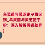 乌灵菌与灵芝孢子粉区别_乌灵菌与灵芝孢子粉：深入解析两者差异)