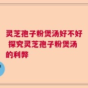 灵芝孢子粉煲汤好不好 探究灵芝孢子粉煲汤的利弊