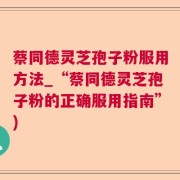 蔡同德灵芝孢子粉服用方法_“蔡同德灵芝孢子粉的正确服用指南”)