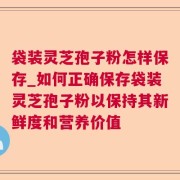袋装灵芝孢子粉怎样保存_如何正确保存袋装灵芝孢子粉以保持其新鲜度和营养价值