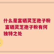 什么是富硒灵芝孢子粉 富硒灵芝孢子粉有何独特之处