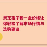 灵芝孢子粉一盒价格让你轻松了解市场行情与选购建议