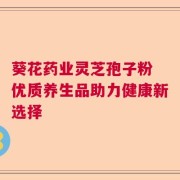 葵花药业灵芝孢子粉 优质养生品助力健康新选择