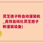 灵芝孢子粉自动灌装机_高效自动化灵芝孢子粉灌装设备)