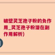破壁灵芝孢子粉的负作用_灵芝孢子粉潜在副作用解析)