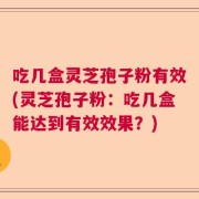 吃几盒灵芝孢子粉有效(灵芝孢子粉：吃几盒能达到有效效果？)