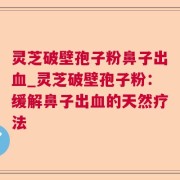灵芝破壁孢子粉鼻子出血_灵芝破壁孢子粉：缓解鼻子出血的天然疗法
